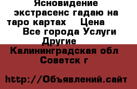 Ясновидение экстрасенс гадаю на таро картах  › Цена ­ 1 000 - Все города Услуги » Другие   . Калининградская обл.,Советск г.